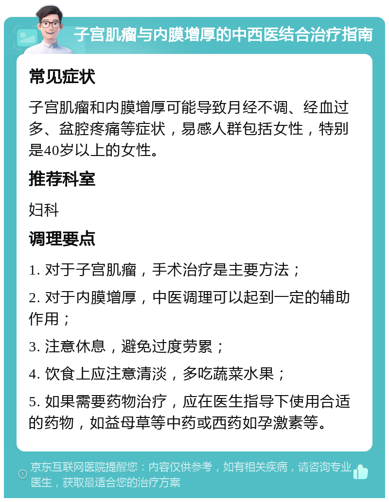 子宫肌瘤与内膜增厚的中西医结合治疗指南 常见症状 子宫肌瘤和内膜增厚可能导致月经不调、经血过多、盆腔疼痛等症状，易感人群包括女性，特别是40岁以上的女性。 推荐科室 妇科 调理要点 1. 对于子宫肌瘤，手术治疗是主要方法； 2. 对于内膜增厚，中医调理可以起到一定的辅助作用； 3. 注意休息，避免过度劳累； 4. 饮食上应注意清淡，多吃蔬菜水果； 5. 如果需要药物治疗，应在医生指导下使用合适的药物，如益母草等中药或西药如孕激素等。