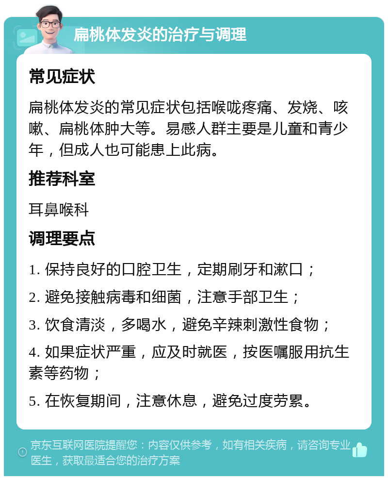 扁桃体发炎的治疗与调理 常见症状 扁桃体发炎的常见症状包括喉咙疼痛、发烧、咳嗽、扁桃体肿大等。易感人群主要是儿童和青少年，但成人也可能患上此病。 推荐科室 耳鼻喉科 调理要点 1. 保持良好的口腔卫生，定期刷牙和漱口； 2. 避免接触病毒和细菌，注意手部卫生； 3. 饮食清淡，多喝水，避免辛辣刺激性食物； 4. 如果症状严重，应及时就医，按医嘱服用抗生素等药物； 5. 在恢复期间，注意休息，避免过度劳累。