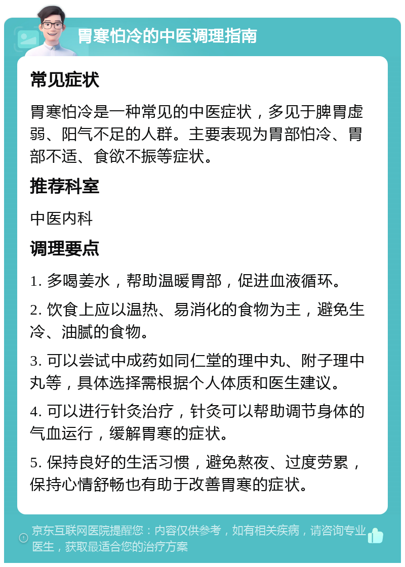 胃寒怕冷的中医调理指南 常见症状 胃寒怕冷是一种常见的中医症状，多见于脾胃虚弱、阳气不足的人群。主要表现为胃部怕冷、胃部不适、食欲不振等症状。 推荐科室 中医内科 调理要点 1. 多喝姜水，帮助温暖胃部，促进血液循环。 2. 饮食上应以温热、易消化的食物为主，避免生冷、油腻的食物。 3. 可以尝试中成药如同仁堂的理中丸、附子理中丸等，具体选择需根据个人体质和医生建议。 4. 可以进行针灸治疗，针灸可以帮助调节身体的气血运行，缓解胃寒的症状。 5. 保持良好的生活习惯，避免熬夜、过度劳累，保持心情舒畅也有助于改善胃寒的症状。