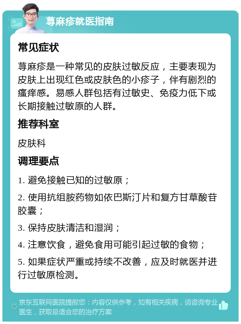 荨麻疹就医指南 常见症状 荨麻疹是一种常见的皮肤过敏反应，主要表现为皮肤上出现红色或皮肤色的小疹子，伴有剧烈的瘙痒感。易感人群包括有过敏史、免疫力低下或长期接触过敏原的人群。 推荐科室 皮肤科 调理要点 1. 避免接触已知的过敏原； 2. 使用抗组胺药物如依巴斯汀片和复方甘草酸苷胶囊； 3. 保持皮肤清洁和湿润； 4. 注意饮食，避免食用可能引起过敏的食物； 5. 如果症状严重或持续不改善，应及时就医并进行过敏原检测。