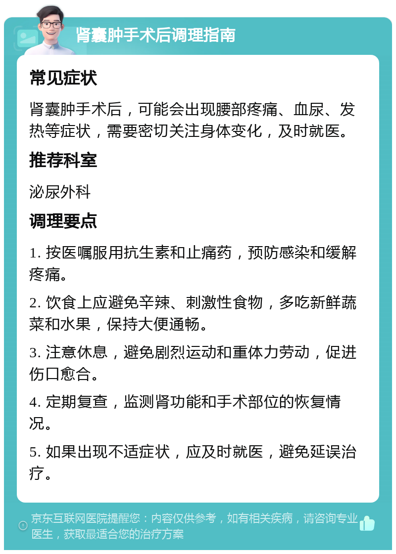 肾囊肿手术后调理指南 常见症状 肾囊肿手术后，可能会出现腰部疼痛、血尿、发热等症状，需要密切关注身体变化，及时就医。 推荐科室 泌尿外科 调理要点 1. 按医嘱服用抗生素和止痛药，预防感染和缓解疼痛。 2. 饮食上应避免辛辣、刺激性食物，多吃新鲜蔬菜和水果，保持大便通畅。 3. 注意休息，避免剧烈运动和重体力劳动，促进伤口愈合。 4. 定期复查，监测肾功能和手术部位的恢复情况。 5. 如果出现不适症状，应及时就医，避免延误治疗。