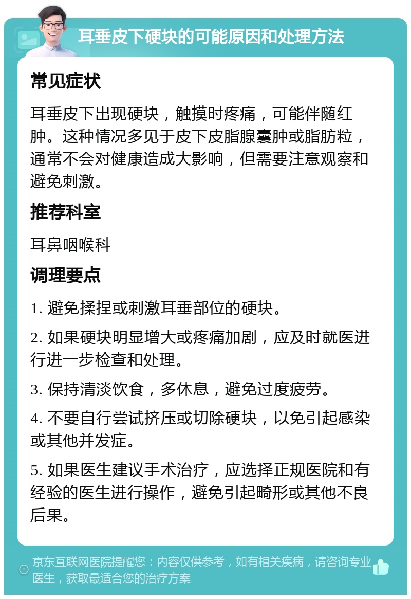 耳垂皮下硬块的可能原因和处理方法 常见症状 耳垂皮下出现硬块，触摸时疼痛，可能伴随红肿。这种情况多见于皮下皮脂腺囊肿或脂肪粒，通常不会对健康造成大影响，但需要注意观察和避免刺激。 推荐科室 耳鼻咽喉科 调理要点 1. 避免揉捏或刺激耳垂部位的硬块。 2. 如果硬块明显增大或疼痛加剧，应及时就医进行进一步检查和处理。 3. 保持清淡饮食，多休息，避免过度疲劳。 4. 不要自行尝试挤压或切除硬块，以免引起感染或其他并发症。 5. 如果医生建议手术治疗，应选择正规医院和有经验的医生进行操作，避免引起畸形或其他不良后果。