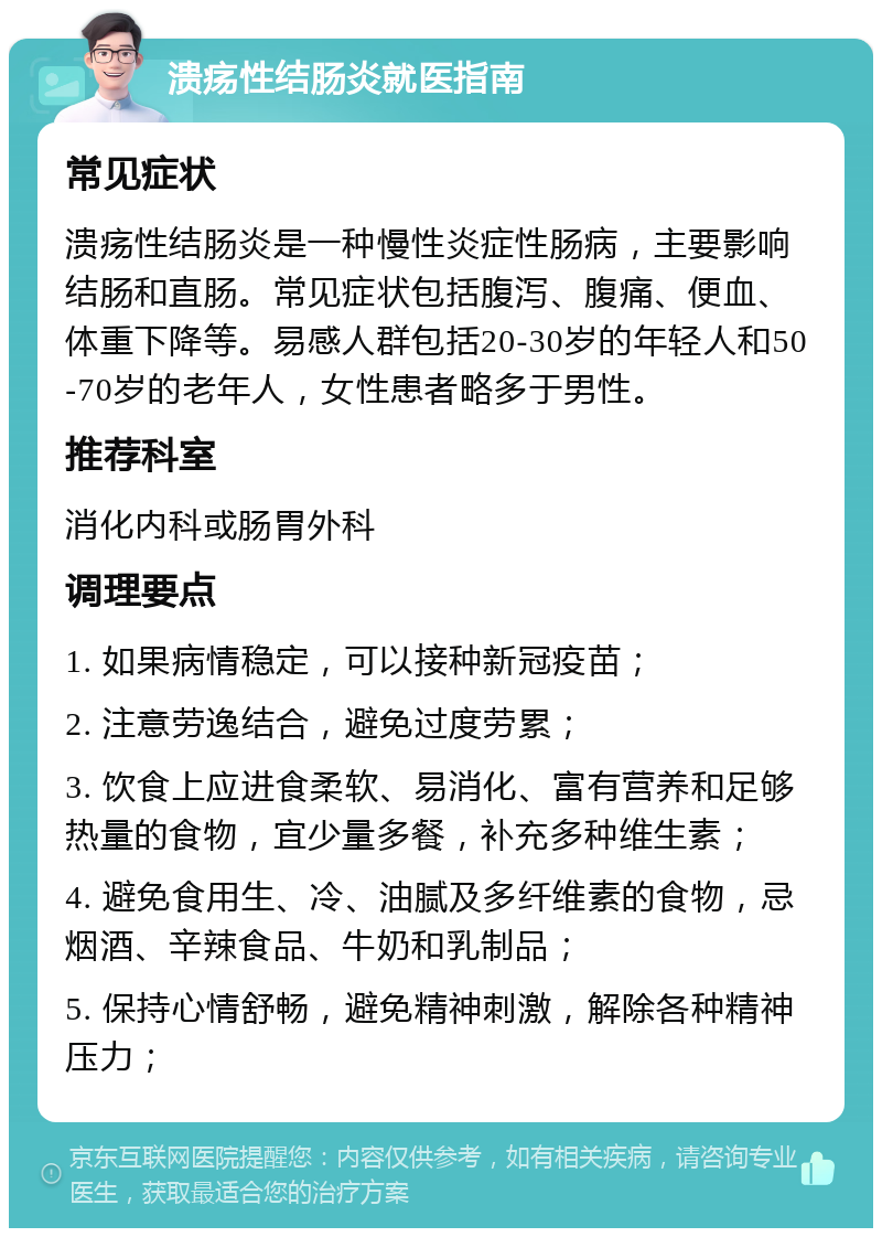 溃疡性结肠炎就医指南 常见症状 溃疡性结肠炎是一种慢性炎症性肠病，主要影响结肠和直肠。常见症状包括腹泻、腹痛、便血、体重下降等。易感人群包括20-30岁的年轻人和50-70岁的老年人，女性患者略多于男性。 推荐科室 消化内科或肠胃外科 调理要点 1. 如果病情稳定，可以接种新冠疫苗； 2. 注意劳逸结合，避免过度劳累； 3. 饮食上应进食柔软、易消化、富有营养和足够热量的食物，宜少量多餐，补充多种维生素； 4. 避免食用生、冷、油腻及多纤维素的食物，忌烟酒、辛辣食品、牛奶和乳制品； 5. 保持心情舒畅，避免精神刺激，解除各种精神压力；