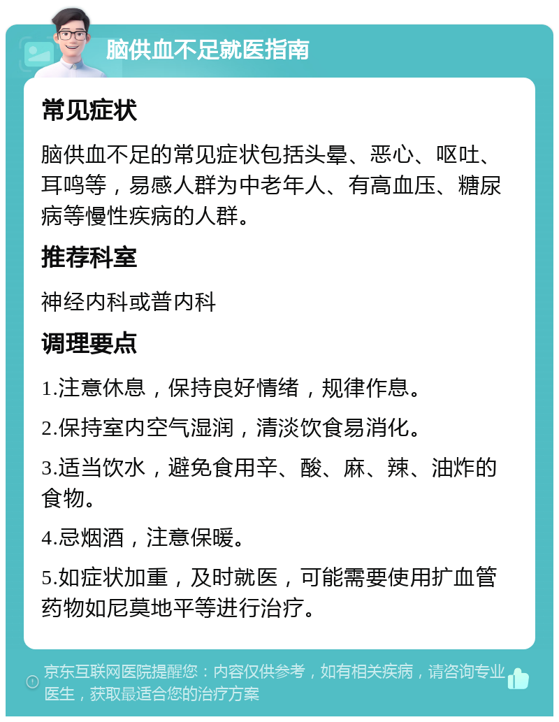 脑供血不足就医指南 常见症状 脑供血不足的常见症状包括头晕、恶心、呕吐、耳鸣等，易感人群为中老年人、有高血压、糖尿病等慢性疾病的人群。 推荐科室 神经内科或普内科 调理要点 1.注意休息，保持良好情绪，规律作息。 2.保持室内空气湿润，清淡饮食易消化。 3.适当饮水，避免食用辛、酸、麻、辣、油炸的食物。 4.忌烟酒，注意保暖。 5.如症状加重，及时就医，可能需要使用扩血管药物如尼莫地平等进行治疗。