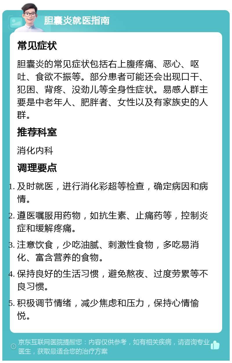 胆囊炎就医指南 常见症状 胆囊炎的常见症状包括右上腹疼痛、恶心、呕吐、食欲不振等。部分患者可能还会出现口干、犯困、背疼、没劲儿等全身性症状。易感人群主要是中老年人、肥胖者、女性以及有家族史的人群。 推荐科室 消化内科 调理要点 及时就医，进行消化彩超等检查，确定病因和病情。 遵医嘱服用药物，如抗生素、止痛药等，控制炎症和缓解疼痛。 注意饮食，少吃油腻、刺激性食物，多吃易消化、富含营养的食物。 保持良好的生活习惯，避免熬夜、过度劳累等不良习惯。 积极调节情绪，减少焦虑和压力，保持心情愉悦。