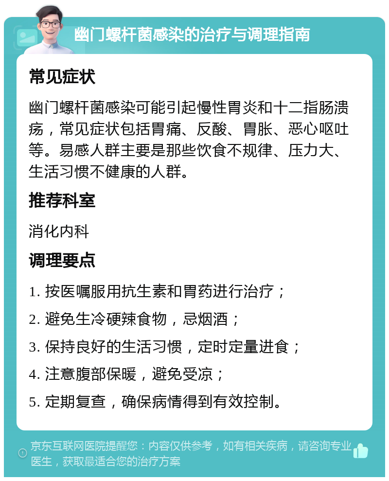 幽门螺杆菌感染的治疗与调理指南 常见症状 幽门螺杆菌感染可能引起慢性胃炎和十二指肠溃疡，常见症状包括胃痛、反酸、胃胀、恶心呕吐等。易感人群主要是那些饮食不规律、压力大、生活习惯不健康的人群。 推荐科室 消化内科 调理要点 1. 按医嘱服用抗生素和胃药进行治疗； 2. 避免生冷硬辣食物，忌烟酒； 3. 保持良好的生活习惯，定时定量进食； 4. 注意腹部保暖，避免受凉； 5. 定期复查，确保病情得到有效控制。