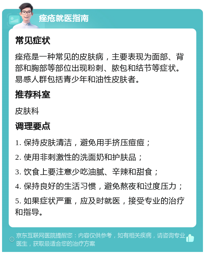 痤疮就医指南 常见症状 痤疮是一种常见的皮肤病，主要表现为面部、背部和胸部等部位出现粉刺、脓包和结节等症状。易感人群包括青少年和油性皮肤者。 推荐科室 皮肤科 调理要点 1. 保持皮肤清洁，避免用手挤压痘痘； 2. 使用非刺激性的洗面奶和护肤品； 3. 饮食上要注意少吃油腻、辛辣和甜食； 4. 保持良好的生活习惯，避免熬夜和过度压力； 5. 如果症状严重，应及时就医，接受专业的治疗和指导。