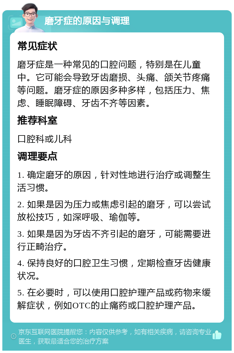 磨牙症的原因与调理 常见症状 磨牙症是一种常见的口腔问题，特别是在儿童中。它可能会导致牙齿磨损、头痛、颌关节疼痛等问题。磨牙症的原因多种多样，包括压力、焦虑、睡眠障碍、牙齿不齐等因素。 推荐科室 口腔科或儿科 调理要点 1. 确定磨牙的原因，针对性地进行治疗或调整生活习惯。 2. 如果是因为压力或焦虑引起的磨牙，可以尝试放松技巧，如深呼吸、瑜伽等。 3. 如果是因为牙齿不齐引起的磨牙，可能需要进行正畸治疗。 4. 保持良好的口腔卫生习惯，定期检查牙齿健康状况。 5. 在必要时，可以使用口腔护理产品或药物来缓解症状，例如OTC的止痛药或口腔护理产品。