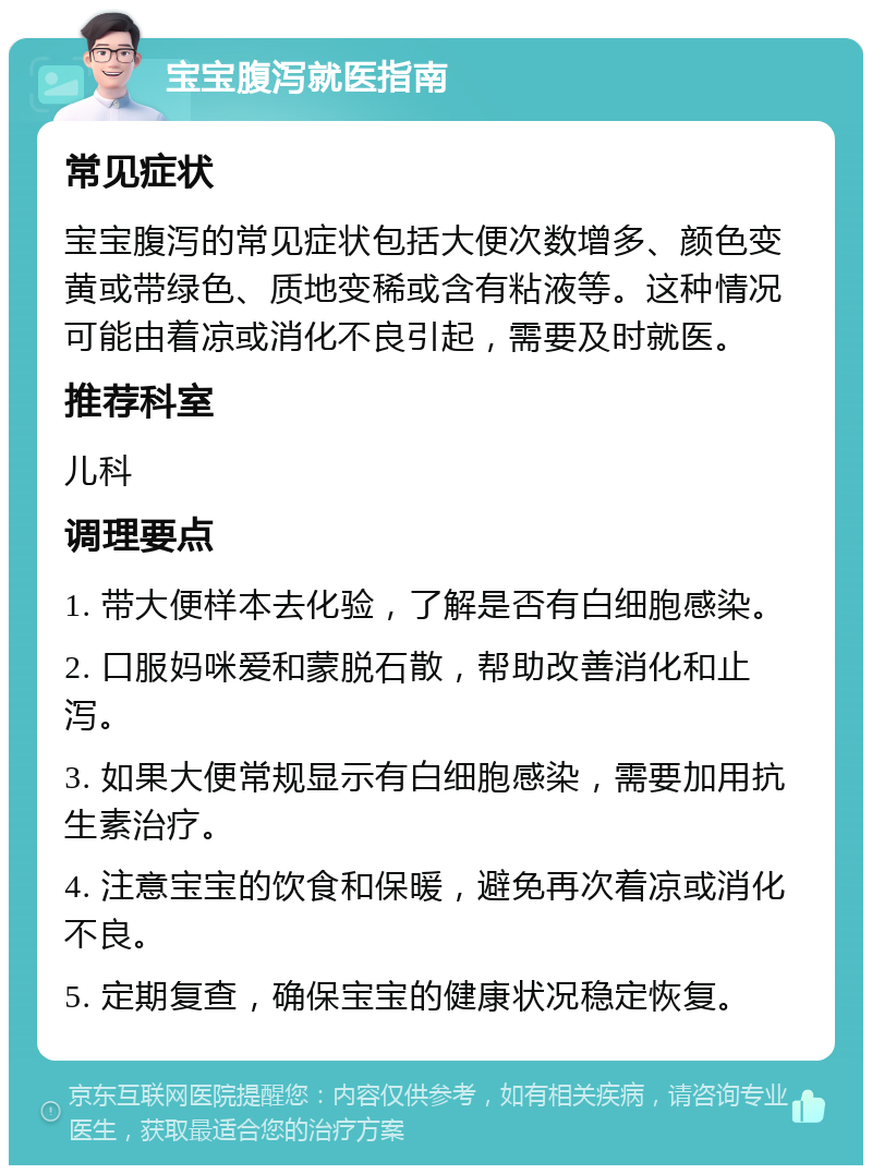 宝宝腹泻就医指南 常见症状 宝宝腹泻的常见症状包括大便次数增多、颜色变黄或带绿色、质地变稀或含有粘液等。这种情况可能由着凉或消化不良引起，需要及时就医。 推荐科室 儿科 调理要点 1. 带大便样本去化验，了解是否有白细胞感染。 2. 口服妈咪爱和蒙脱石散，帮助改善消化和止泻。 3. 如果大便常规显示有白细胞感染，需要加用抗生素治疗。 4. 注意宝宝的饮食和保暖，避免再次着凉或消化不良。 5. 定期复查，确保宝宝的健康状况稳定恢复。