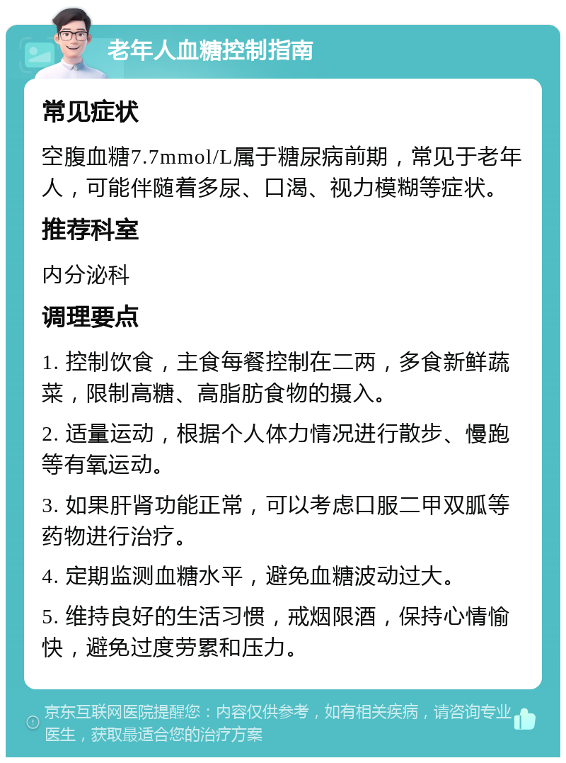 老年人血糖控制指南 常见症状 空腹血糖7.7mmol/L属于糖尿病前期，常见于老年人，可能伴随着多尿、口渴、视力模糊等症状。 推荐科室 内分泌科 调理要点 1. 控制饮食，主食每餐控制在二两，多食新鲜蔬菜，限制高糖、高脂肪食物的摄入。 2. 适量运动，根据个人体力情况进行散步、慢跑等有氧运动。 3. 如果肝肾功能正常，可以考虑口服二甲双胍等药物进行治疗。 4. 定期监测血糖水平，避免血糖波动过大。 5. 维持良好的生活习惯，戒烟限酒，保持心情愉快，避免过度劳累和压力。