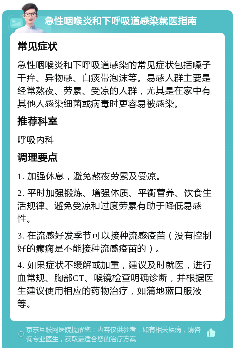 急性咽喉炎和下呼吸道感染就医指南 常见症状 急性咽喉炎和下呼吸道感染的常见症状包括嗓子干痒、异物感、白痰带泡沫等。易感人群主要是经常熬夜、劳累、受凉的人群，尤其是在家中有其他人感染细菌或病毒时更容易被感染。 推荐科室 呼吸内科 调理要点 1. 加强休息，避免熬夜劳累及受凉。 2. 平时加强锻炼、增强体质、平衡营养、饮食生活规律、避免受凉和过度劳累有助于降低易感性。 3. 在流感好发季节可以接种流感疫苗（没有控制好的癫痫是不能接种流感疫苗的）。 4. 如果症状不缓解或加重，建议及时就医，进行血常规、胸部CT、喉镜检查明确诊断，并根据医生建议使用相应的药物治疗，如蒲地蓝口服液等。