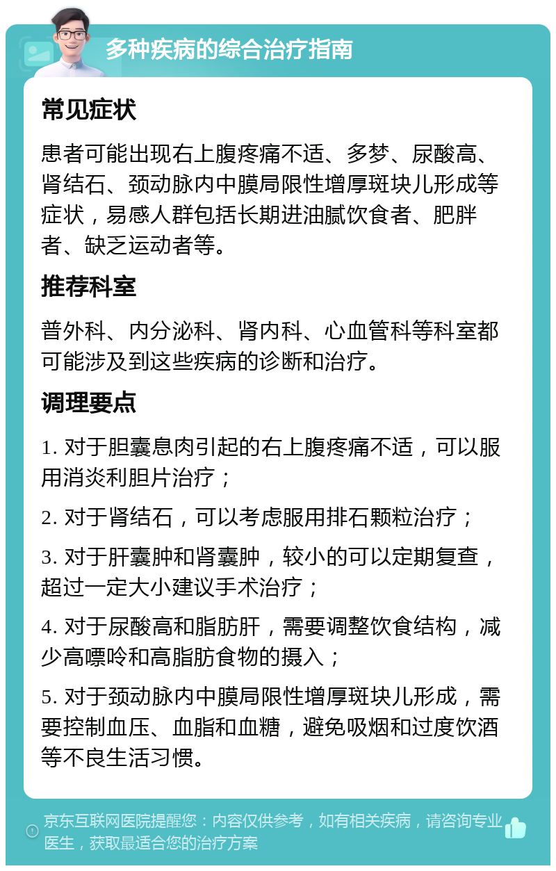 多种疾病的综合治疗指南 常见症状 患者可能出现右上腹疼痛不适、多梦、尿酸高、肾结石、颈动脉内中膜局限性增厚斑块儿形成等症状，易感人群包括长期进油腻饮食者、肥胖者、缺乏运动者等。 推荐科室 普外科、内分泌科、肾内科、心血管科等科室都可能涉及到这些疾病的诊断和治疗。 调理要点 1. 对于胆囊息肉引起的右上腹疼痛不适，可以服用消炎利胆片治疗； 2. 对于肾结石，可以考虑服用排石颗粒治疗； 3. 对于肝囊肿和肾囊肿，较小的可以定期复查，超过一定大小建议手术治疗； 4. 对于尿酸高和脂肪肝，需要调整饮食结构，减少高嘌呤和高脂肪食物的摄入； 5. 对于颈动脉内中膜局限性增厚斑块儿形成，需要控制血压、血脂和血糖，避免吸烟和过度饮酒等不良生活习惯。