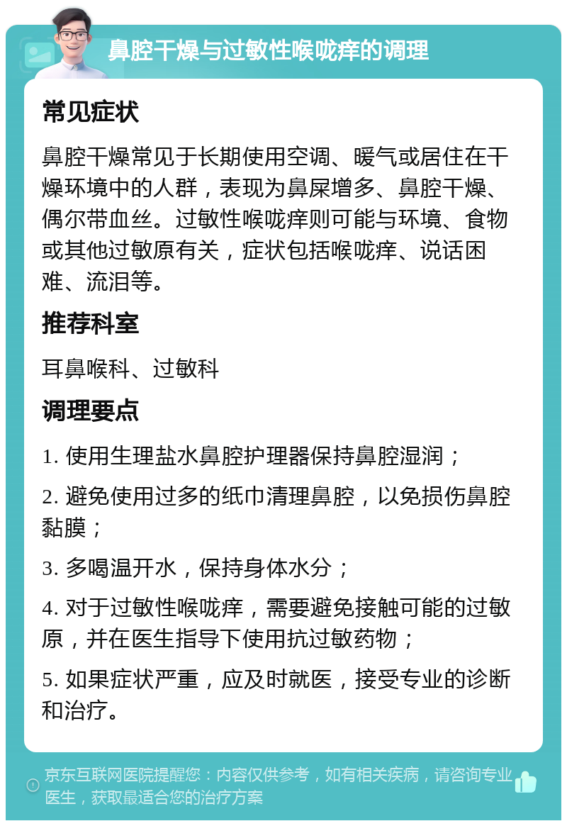 鼻腔干燥与过敏性喉咙痒的调理 常见症状 鼻腔干燥常见于长期使用空调、暖气或居住在干燥环境中的人群，表现为鼻屎增多、鼻腔干燥、偶尔带血丝。过敏性喉咙痒则可能与环境、食物或其他过敏原有关，症状包括喉咙痒、说话困难、流泪等。 推荐科室 耳鼻喉科、过敏科 调理要点 1. 使用生理盐水鼻腔护理器保持鼻腔湿润； 2. 避免使用过多的纸巾清理鼻腔，以免损伤鼻腔黏膜； 3. 多喝温开水，保持身体水分； 4. 对于过敏性喉咙痒，需要避免接触可能的过敏原，并在医生指导下使用抗过敏药物； 5. 如果症状严重，应及时就医，接受专业的诊断和治疗。