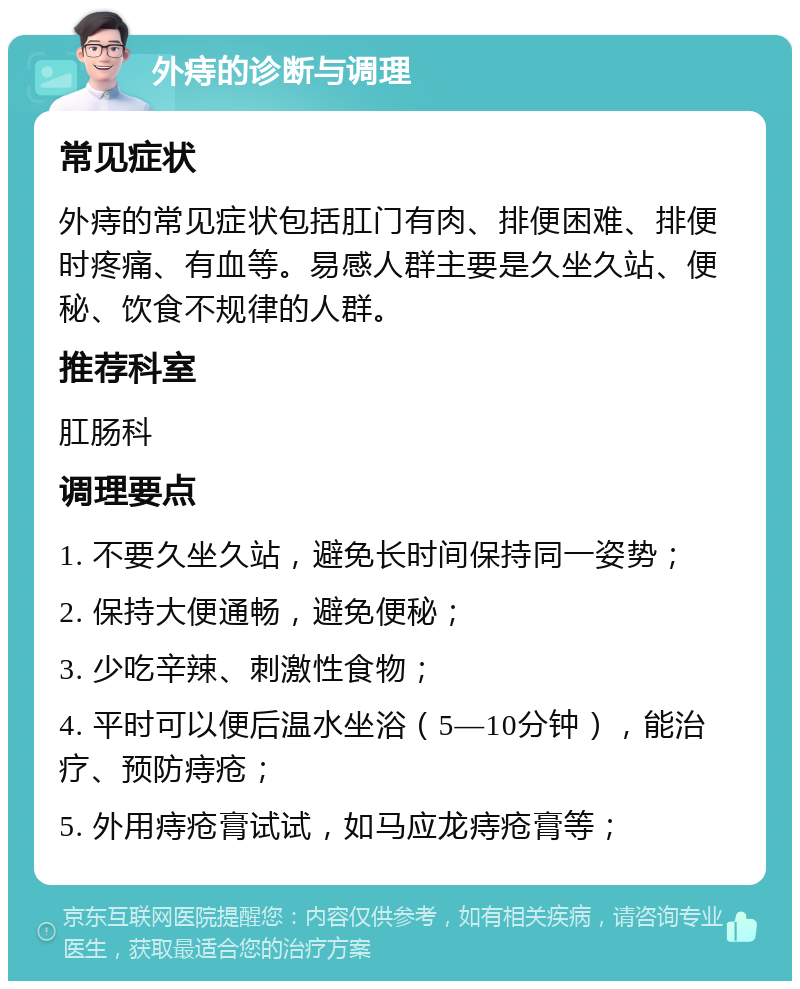 外痔的诊断与调理 常见症状 外痔的常见症状包括肛门有肉、排便困难、排便时疼痛、有血等。易感人群主要是久坐久站、便秘、饮食不规律的人群。 推荐科室 肛肠科 调理要点 1. 不要久坐久站，避免长时间保持同一姿势； 2. 保持大便通畅，避免便秘； 3. 少吃辛辣、刺激性食物； 4. 平时可以便后温水坐浴（5—10分钟），能治疗、预防痔疮； 5. 外用痔疮膏试试，如马应龙痔疮膏等；