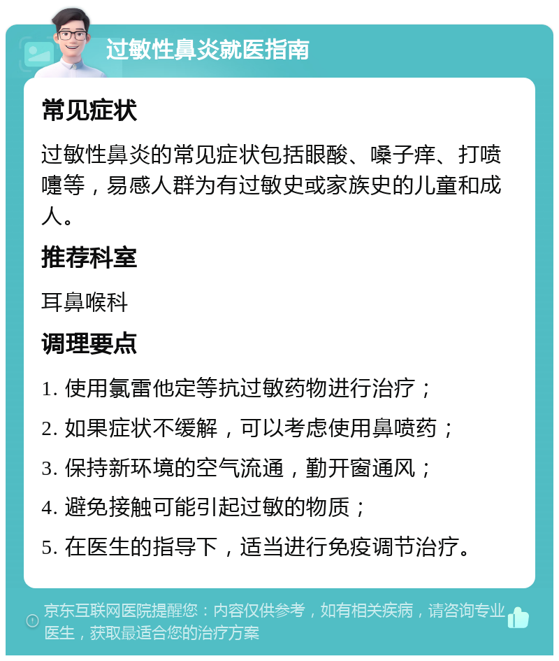 过敏性鼻炎就医指南 常见症状 过敏性鼻炎的常见症状包括眼酸、嗓子痒、打喷嚏等，易感人群为有过敏史或家族史的儿童和成人。 推荐科室 耳鼻喉科 调理要点 1. 使用氯雷他定等抗过敏药物进行治疗； 2. 如果症状不缓解，可以考虑使用鼻喷药； 3. 保持新环境的空气流通，勤开窗通风； 4. 避免接触可能引起过敏的物质； 5. 在医生的指导下，适当进行免疫调节治疗。