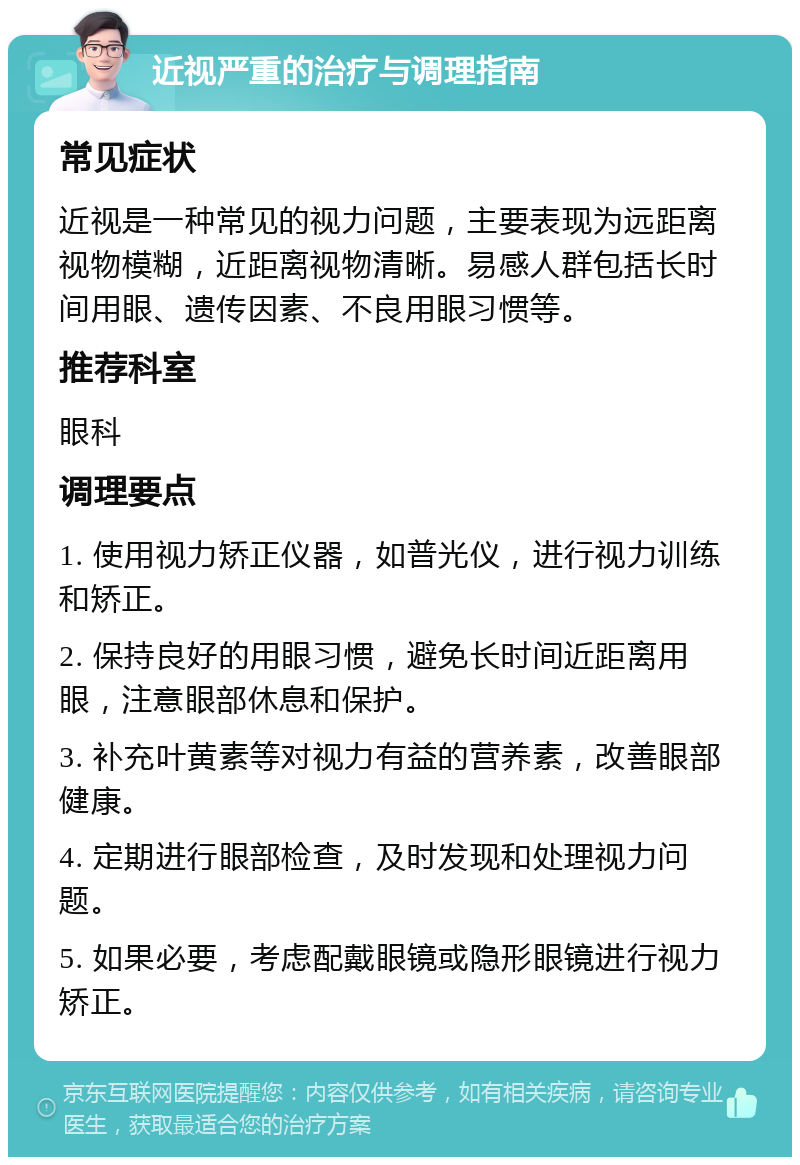 近视严重的治疗与调理指南 常见症状 近视是一种常见的视力问题，主要表现为远距离视物模糊，近距离视物清晰。易感人群包括长时间用眼、遗传因素、不良用眼习惯等。 推荐科室 眼科 调理要点 1. 使用视力矫正仪器，如普光仪，进行视力训练和矫正。 2. 保持良好的用眼习惯，避免长时间近距离用眼，注意眼部休息和保护。 3. 补充叶黄素等对视力有益的营养素，改善眼部健康。 4. 定期进行眼部检查，及时发现和处理视力问题。 5. 如果必要，考虑配戴眼镜或隐形眼镜进行视力矫正。