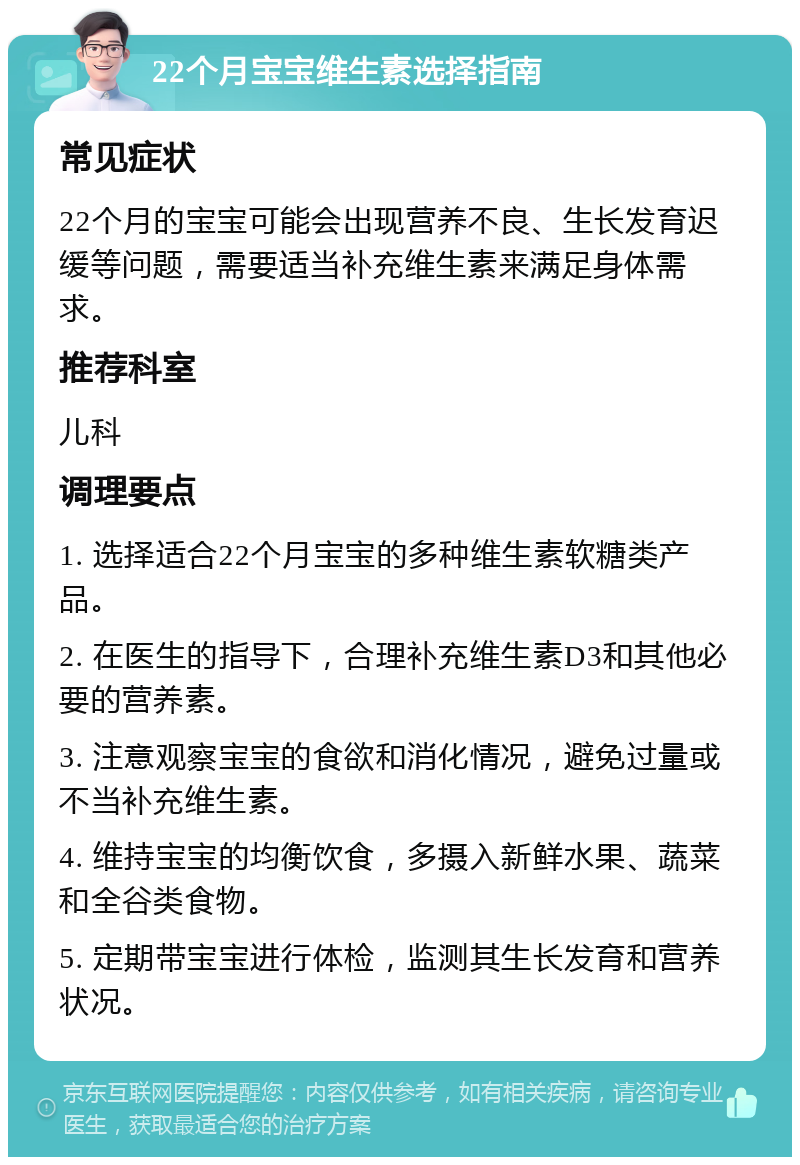 22个月宝宝维生素选择指南 常见症状 22个月的宝宝可能会出现营养不良、生长发育迟缓等问题，需要适当补充维生素来满足身体需求。 推荐科室 儿科 调理要点 1. 选择适合22个月宝宝的多种维生素软糖类产品。 2. 在医生的指导下，合理补充维生素D3和其他必要的营养素。 3. 注意观察宝宝的食欲和消化情况，避免过量或不当补充维生素。 4. 维持宝宝的均衡饮食，多摄入新鲜水果、蔬菜和全谷类食物。 5. 定期带宝宝进行体检，监测其生长发育和营养状况。