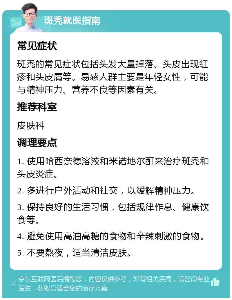 斑秃就医指南 常见症状 斑秃的常见症状包括头发大量掉落、头皮出现红疹和头皮屑等。易感人群主要是年轻女性，可能与精神压力、营养不良等因素有关。 推荐科室 皮肤科 调理要点 1. 使用哈西奈德溶液和米诺地尔酊来治疗斑秃和头皮炎症。 2. 多进行户外活动和社交，以缓解精神压力。 3. 保持良好的生活习惯，包括规律作息、健康饮食等。 4. 避免使用高油高糖的食物和辛辣刺激的食物。 5. 不要熬夜，适当清洁皮肤。