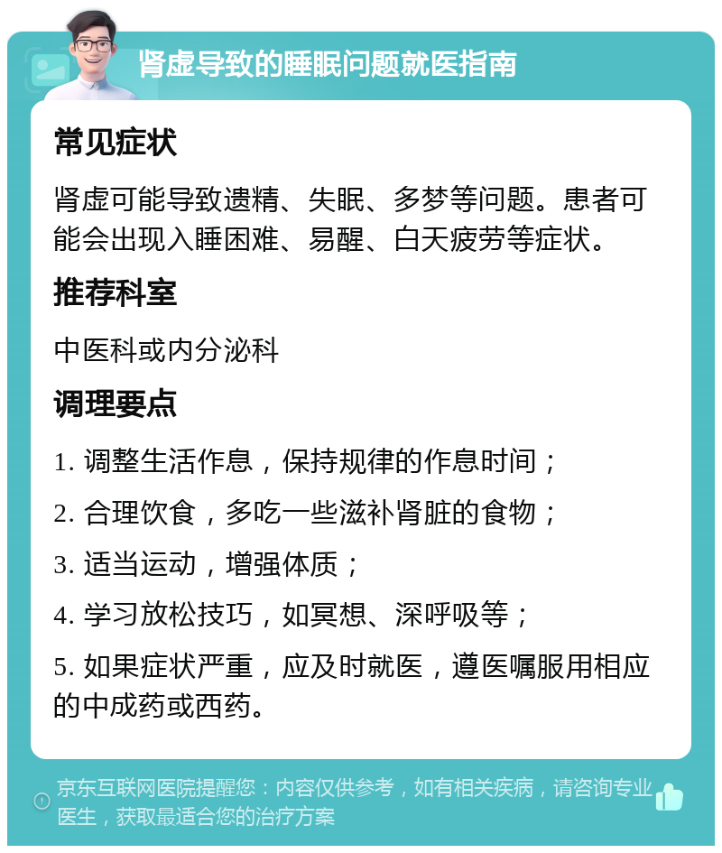 肾虚导致的睡眠问题就医指南 常见症状 肾虚可能导致遗精、失眠、多梦等问题。患者可能会出现入睡困难、易醒、白天疲劳等症状。 推荐科室 中医科或内分泌科 调理要点 1. 调整生活作息，保持规律的作息时间； 2. 合理饮食，多吃一些滋补肾脏的食物； 3. 适当运动，增强体质； 4. 学习放松技巧，如冥想、深呼吸等； 5. 如果症状严重，应及时就医，遵医嘱服用相应的中成药或西药。