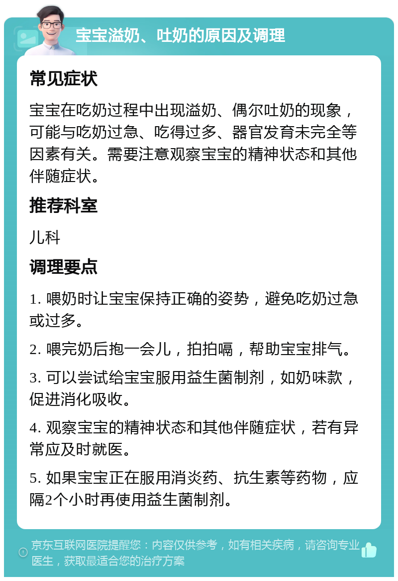 宝宝溢奶、吐奶的原因及调理 常见症状 宝宝在吃奶过程中出现溢奶、偶尔吐奶的现象，可能与吃奶过急、吃得过多、器官发育未完全等因素有关。需要注意观察宝宝的精神状态和其他伴随症状。 推荐科室 儿科 调理要点 1. 喂奶时让宝宝保持正确的姿势，避免吃奶过急或过多。 2. 喂完奶后抱一会儿，拍拍嗝，帮助宝宝排气。 3. 可以尝试给宝宝服用益生菌制剂，如奶味款，促进消化吸收。 4. 观察宝宝的精神状态和其他伴随症状，若有异常应及时就医。 5. 如果宝宝正在服用消炎药、抗生素等药物，应隔2个小时再使用益生菌制剂。