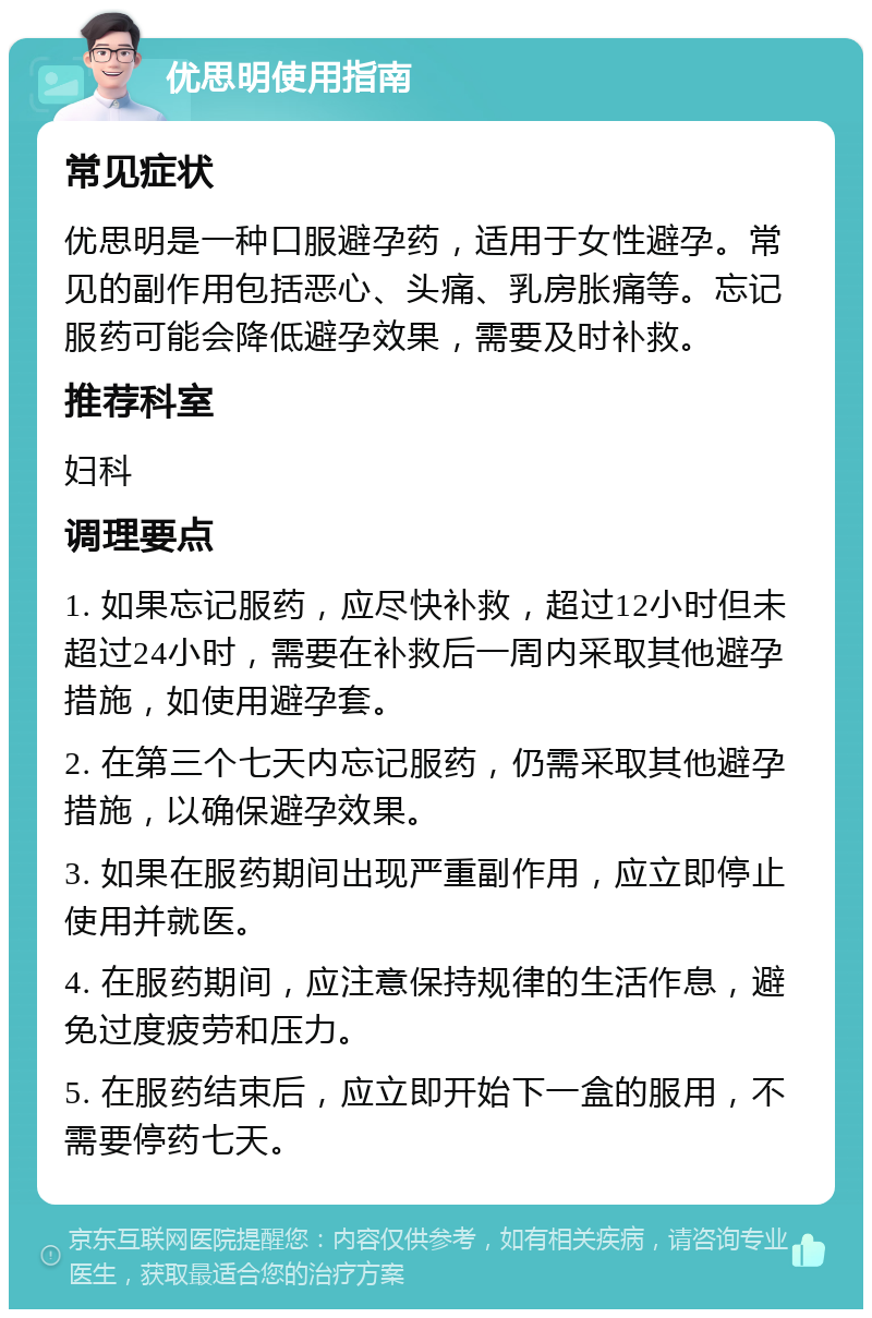 优思明使用指南 常见症状 优思明是一种口服避孕药，适用于女性避孕。常见的副作用包括恶心、头痛、乳房胀痛等。忘记服药可能会降低避孕效果，需要及时补救。 推荐科室 妇科 调理要点 1. 如果忘记服药，应尽快补救，超过12小时但未超过24小时，需要在补救后一周内采取其他避孕措施，如使用避孕套。 2. 在第三个七天内忘记服药，仍需采取其他避孕措施，以确保避孕效果。 3. 如果在服药期间出现严重副作用，应立即停止使用并就医。 4. 在服药期间，应注意保持规律的生活作息，避免过度疲劳和压力。 5. 在服药结束后，应立即开始下一盒的服用，不需要停药七天。