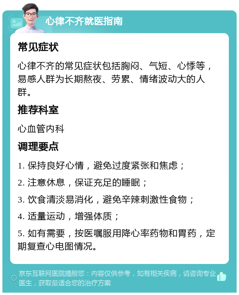 心律不齐就医指南 常见症状 心律不齐的常见症状包括胸闷、气短、心悸等，易感人群为长期熬夜、劳累、情绪波动大的人群。 推荐科室 心血管内科 调理要点 1. 保持良好心情，避免过度紧张和焦虑； 2. 注意休息，保证充足的睡眠； 3. 饮食清淡易消化，避免辛辣刺激性食物； 4. 适量运动，增强体质； 5. 如有需要，按医嘱服用降心率药物和胃药，定期复查心电图情况。