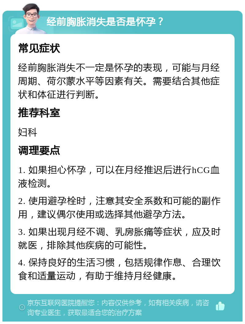 经前胸胀消失是否是怀孕？ 常见症状 经前胸胀消失不一定是怀孕的表现，可能与月经周期、荷尔蒙水平等因素有关。需要结合其他症状和体征进行判断。 推荐科室 妇科 调理要点 1. 如果担心怀孕，可以在月经推迟后进行hCG血液检测。 2. 使用避孕栓时，注意其安全系数和可能的副作用，建议偶尔使用或选择其他避孕方法。 3. 如果出现月经不调、乳房胀痛等症状，应及时就医，排除其他疾病的可能性。 4. 保持良好的生活习惯，包括规律作息、合理饮食和适量运动，有助于维持月经健康。