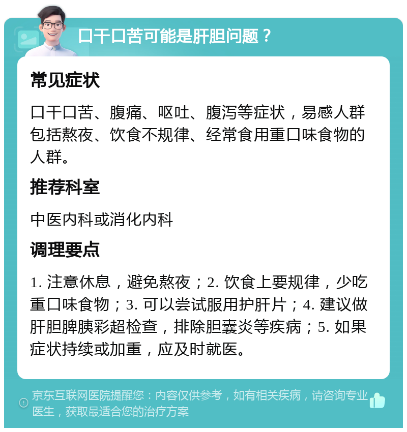 口干口苦可能是肝胆问题？ 常见症状 口干口苦、腹痛、呕吐、腹泻等症状，易感人群包括熬夜、饮食不规律、经常食用重口味食物的人群。 推荐科室 中医内科或消化内科 调理要点 1. 注意休息，避免熬夜；2. 饮食上要规律，少吃重口味食物；3. 可以尝试服用护肝片；4. 建议做肝胆脾胰彩超检查，排除胆囊炎等疾病；5. 如果症状持续或加重，应及时就医。