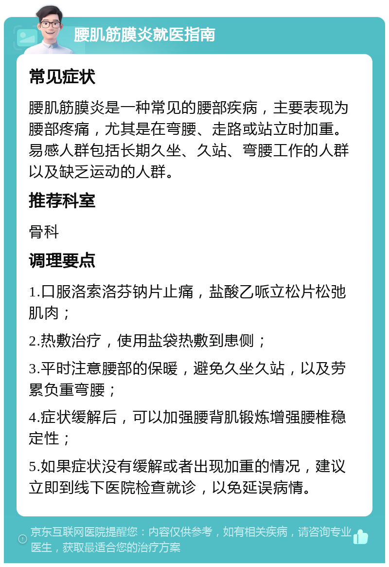 腰肌筋膜炎就医指南 常见症状 腰肌筋膜炎是一种常见的腰部疾病，主要表现为腰部疼痛，尤其是在弯腰、走路或站立时加重。易感人群包括长期久坐、久站、弯腰工作的人群以及缺乏运动的人群。 推荐科室 骨科 调理要点 1.口服洛索洛芬钠片止痛，盐酸乙哌立松片松弛肌肉； 2.热敷治疗，使用盐袋热敷到患侧； 3.平时注意腰部的保暖，避免久坐久站，以及劳累负重弯腰； 4.症状缓解后，可以加强腰背肌锻炼增强腰椎稳定性； 5.如果症状没有缓解或者出现加重的情况，建议立即到线下医院检查就诊，以免延误病情。