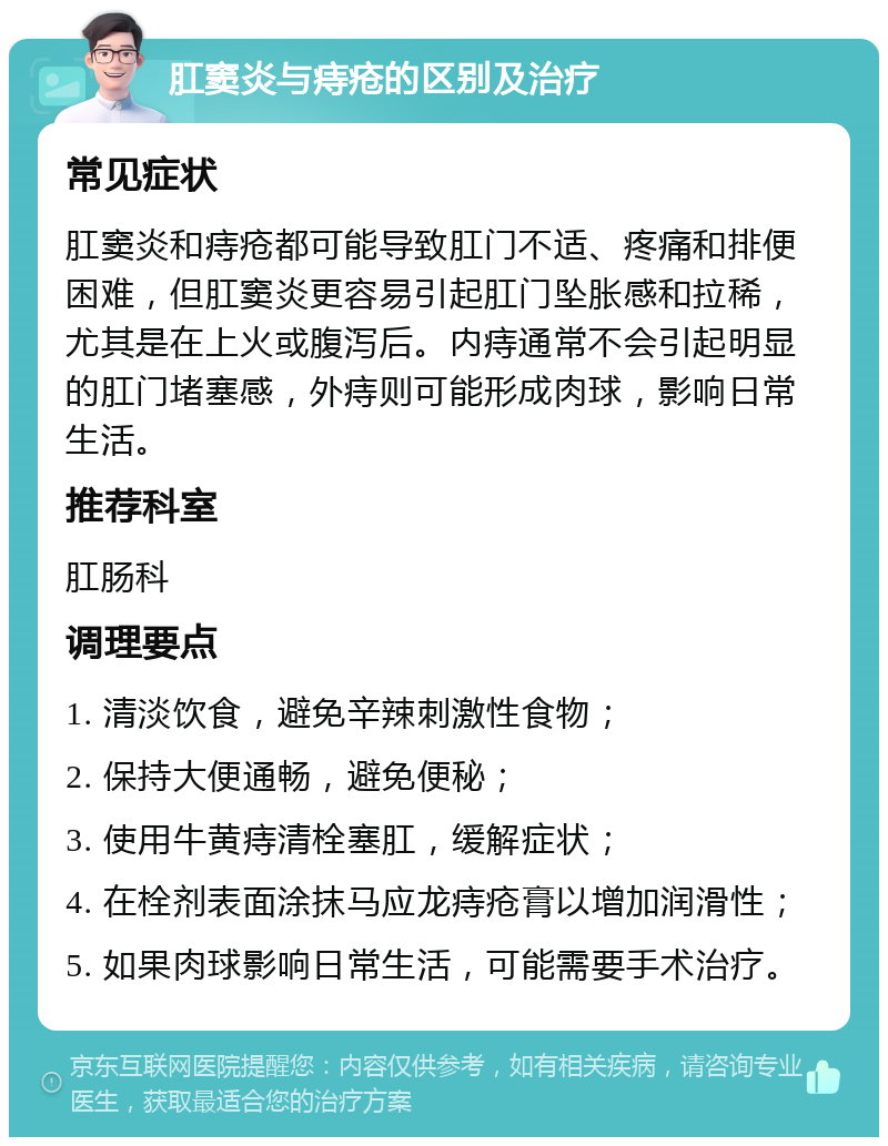 肛窦炎与痔疮的区别及治疗 常见症状 肛窦炎和痔疮都可能导致肛门不适、疼痛和排便困难，但肛窦炎更容易引起肛门坠胀感和拉稀，尤其是在上火或腹泻后。内痔通常不会引起明显的肛门堵塞感，外痔则可能形成肉球，影响日常生活。 推荐科室 肛肠科 调理要点 1. 清淡饮食，避免辛辣刺激性食物； 2. 保持大便通畅，避免便秘； 3. 使用牛黄痔清栓塞肛，缓解症状； 4. 在栓剂表面涂抹马应龙痔疮膏以增加润滑性； 5. 如果肉球影响日常生活，可能需要手术治疗。