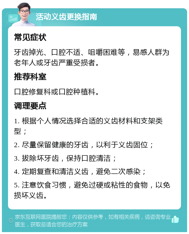 活动义齿更换指南 常见症状 牙齿掉光、口腔不适、咀嚼困难等，易感人群为老年人或牙齿严重受损者。 推荐科室 口腔修复科或口腔种植科。 调理要点 1. 根据个人情况选择合适的义齿材料和支架类型； 2. 尽量保留健康的牙齿，以利于义齿固位； 3. 拔除坏牙齿，保持口腔清洁； 4. 定期复查和清洁义齿，避免二次感染； 5. 注意饮食习惯，避免过硬或粘性的食物，以免损坏义齿。