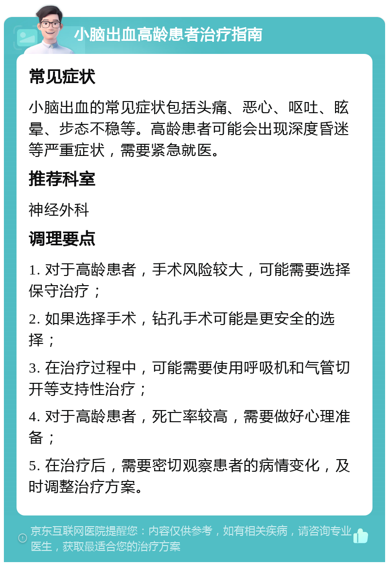 小脑出血高龄患者治疗指南 常见症状 小脑出血的常见症状包括头痛、恶心、呕吐、眩晕、步态不稳等。高龄患者可能会出现深度昏迷等严重症状，需要紧急就医。 推荐科室 神经外科 调理要点 1. 对于高龄患者，手术风险较大，可能需要选择保守治疗； 2. 如果选择手术，钻孔手术可能是更安全的选择； 3. 在治疗过程中，可能需要使用呼吸机和气管切开等支持性治疗； 4. 对于高龄患者，死亡率较高，需要做好心理准备； 5. 在治疗后，需要密切观察患者的病情变化，及时调整治疗方案。