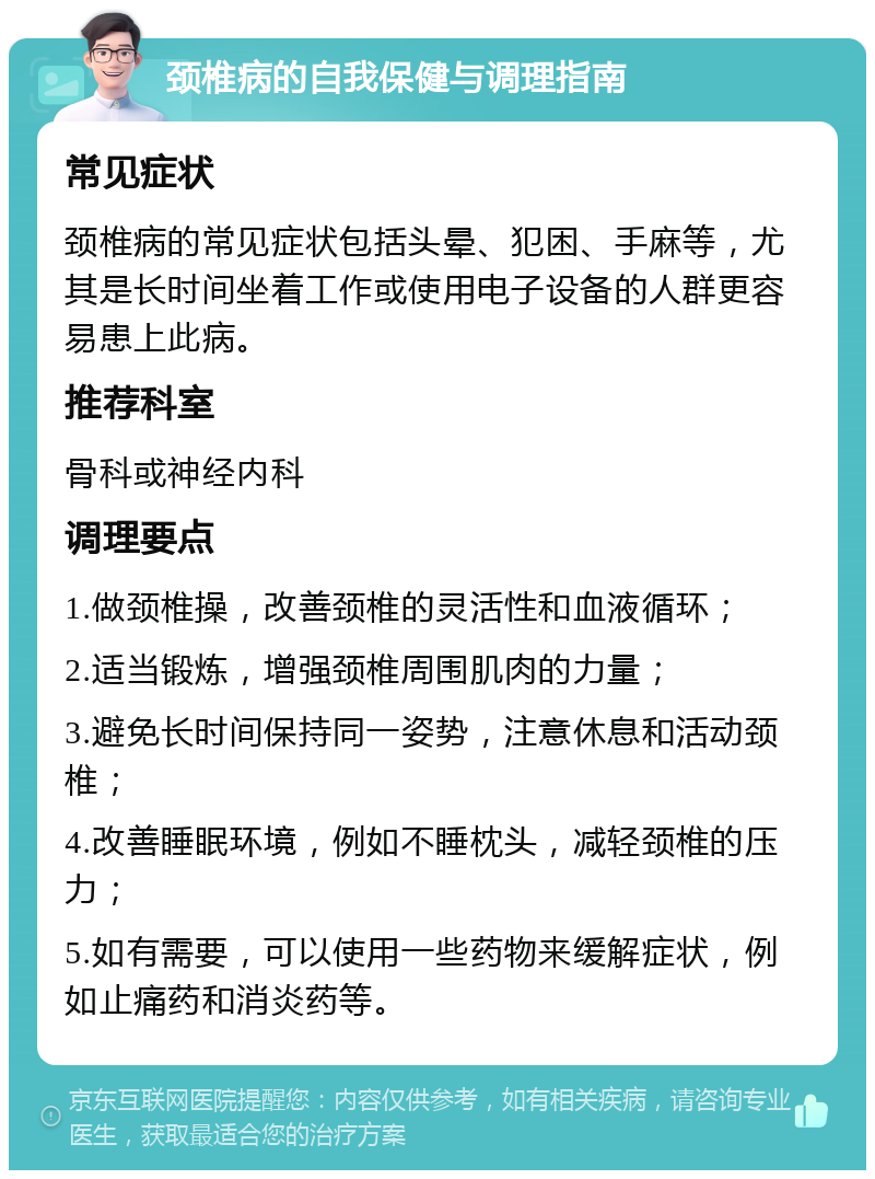 颈椎病的自我保健与调理指南 常见症状 颈椎病的常见症状包括头晕、犯困、手麻等，尤其是长时间坐着工作或使用电子设备的人群更容易患上此病。 推荐科室 骨科或神经内科 调理要点 1.做颈椎操，改善颈椎的灵活性和血液循环； 2.适当锻炼，增强颈椎周围肌肉的力量； 3.避免长时间保持同一姿势，注意休息和活动颈椎； 4.改善睡眠环境，例如不睡枕头，减轻颈椎的压力； 5.如有需要，可以使用一些药物来缓解症状，例如止痛药和消炎药等。