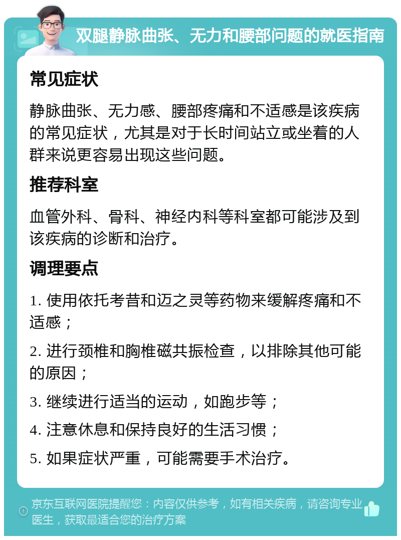 双腿静脉曲张、无力和腰部问题的就医指南 常见症状 静脉曲张、无力感、腰部疼痛和不适感是该疾病的常见症状，尤其是对于长时间站立或坐着的人群来说更容易出现这些问题。 推荐科室 血管外科、骨科、神经内科等科室都可能涉及到该疾病的诊断和治疗。 调理要点 1. 使用依托考昔和迈之灵等药物来缓解疼痛和不适感； 2. 进行颈椎和胸椎磁共振检查，以排除其他可能的原因； 3. 继续进行适当的运动，如跑步等； 4. 注意休息和保持良好的生活习惯； 5. 如果症状严重，可能需要手术治疗。