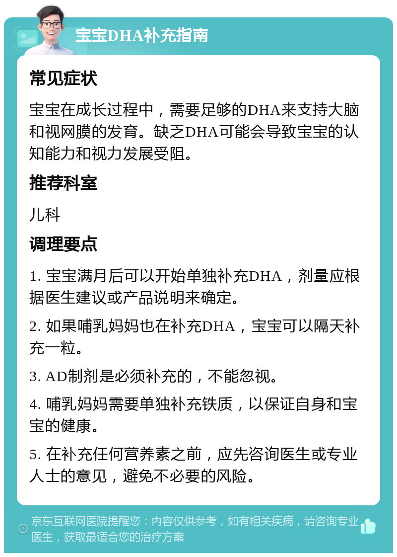 宝宝DHA补充指南 常见症状 宝宝在成长过程中，需要足够的DHA来支持大脑和视网膜的发育。缺乏DHA可能会导致宝宝的认知能力和视力发展受阻。 推荐科室 儿科 调理要点 1. 宝宝满月后可以开始单独补充DHA，剂量应根据医生建议或产品说明来确定。 2. 如果哺乳妈妈也在补充DHA，宝宝可以隔天补充一粒。 3. AD制剂是必须补充的，不能忽视。 4. 哺乳妈妈需要单独补充铁质，以保证自身和宝宝的健康。 5. 在补充任何营养素之前，应先咨询医生或专业人士的意见，避免不必要的风险。