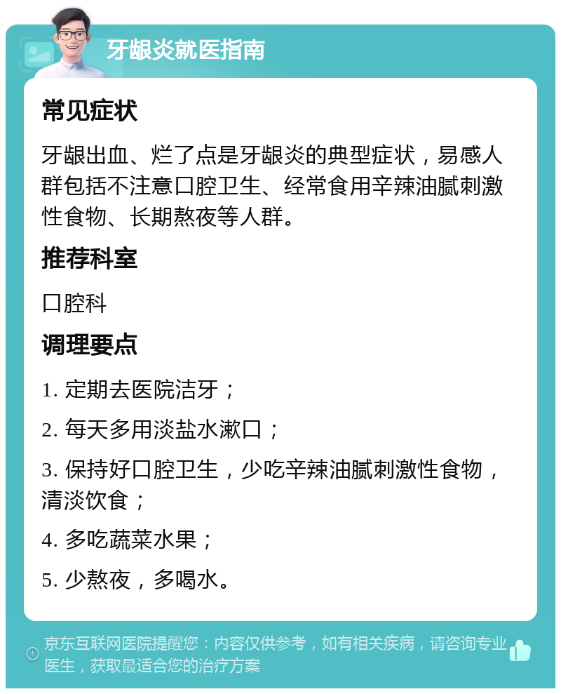 牙龈炎就医指南 常见症状 牙龈出血、烂了点是牙龈炎的典型症状，易感人群包括不注意口腔卫生、经常食用辛辣油腻刺激性食物、长期熬夜等人群。 推荐科室 口腔科 调理要点 1. 定期去医院洁牙； 2. 每天多用淡盐水漱口； 3. 保持好口腔卫生，少吃辛辣油腻刺激性食物，清淡饮食； 4. 多吃蔬菜水果； 5. 少熬夜，多喝水。