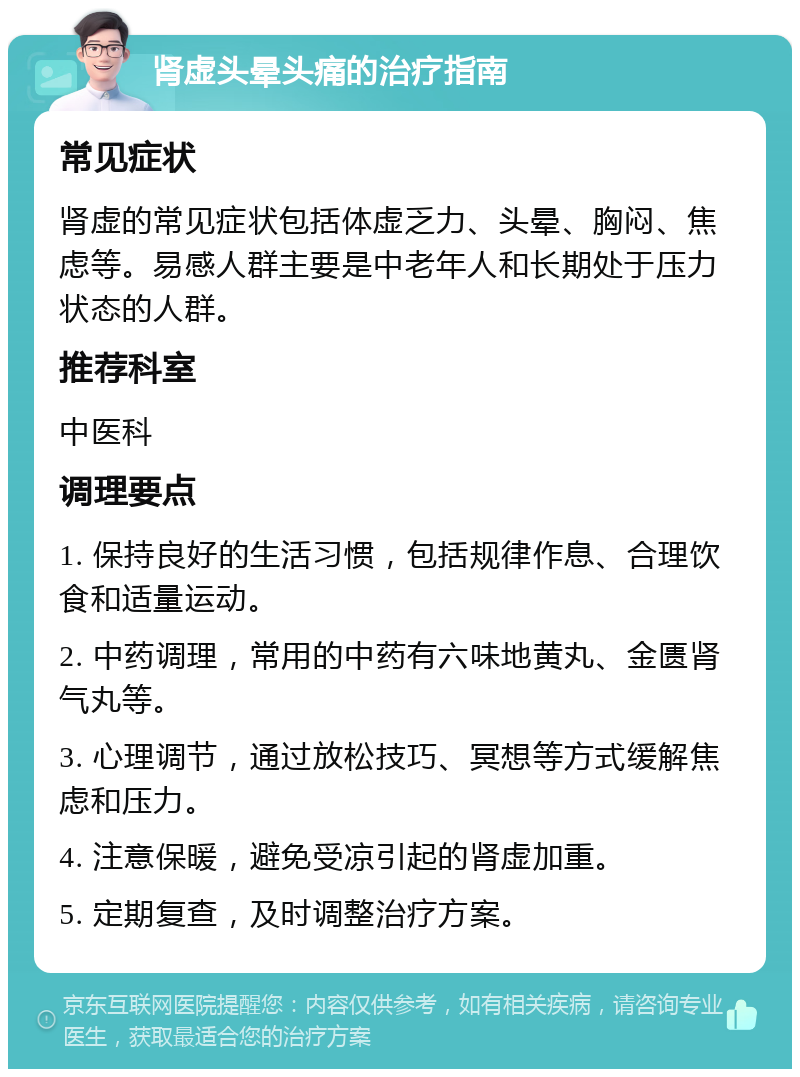 肾虚头晕头痛的治疗指南 常见症状 肾虚的常见症状包括体虚乏力、头晕、胸闷、焦虑等。易感人群主要是中老年人和长期处于压力状态的人群。 推荐科室 中医科 调理要点 1. 保持良好的生活习惯，包括规律作息、合理饮食和适量运动。 2. 中药调理，常用的中药有六味地黄丸、金匮肾气丸等。 3. 心理调节，通过放松技巧、冥想等方式缓解焦虑和压力。 4. 注意保暖，避免受凉引起的肾虚加重。 5. 定期复查，及时调整治疗方案。