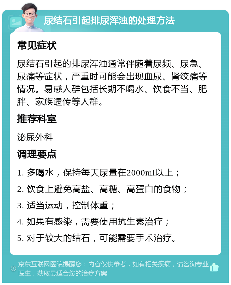 尿结石引起排尿浑浊的处理方法 常见症状 尿结石引起的排尿浑浊通常伴随着尿频、尿急、尿痛等症状，严重时可能会出现血尿、肾绞痛等情况。易感人群包括长期不喝水、饮食不当、肥胖、家族遗传等人群。 推荐科室 泌尿外科 调理要点 1. 多喝水，保持每天尿量在2000ml以上； 2. 饮食上避免高盐、高糖、高蛋白的食物； 3. 适当运动，控制体重； 4. 如果有感染，需要使用抗生素治疗； 5. 对于较大的结石，可能需要手术治疗。