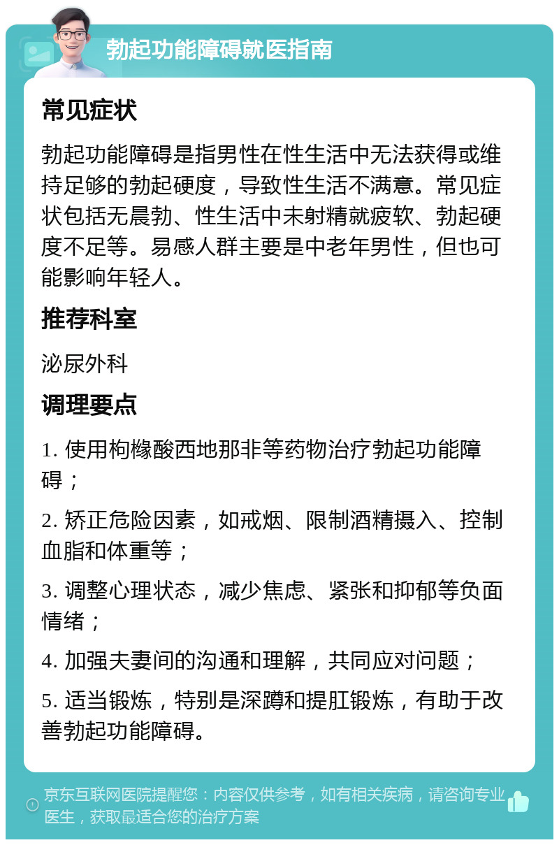 勃起功能障碍就医指南 常见症状 勃起功能障碍是指男性在性生活中无法获得或维持足够的勃起硬度，导致性生活不满意。常见症状包括无晨勃、性生活中未射精就疲软、勃起硬度不足等。易感人群主要是中老年男性，但也可能影响年轻人。 推荐科室 泌尿外科 调理要点 1. 使用枸橼酸西地那非等药物治疗勃起功能障碍； 2. 矫正危险因素，如戒烟、限制酒精摄入、控制血脂和体重等； 3. 调整心理状态，减少焦虑、紧张和抑郁等负面情绪； 4. 加强夫妻间的沟通和理解，共同应对问题； 5. 适当锻炼，特别是深蹲和提肛锻炼，有助于改善勃起功能障碍。