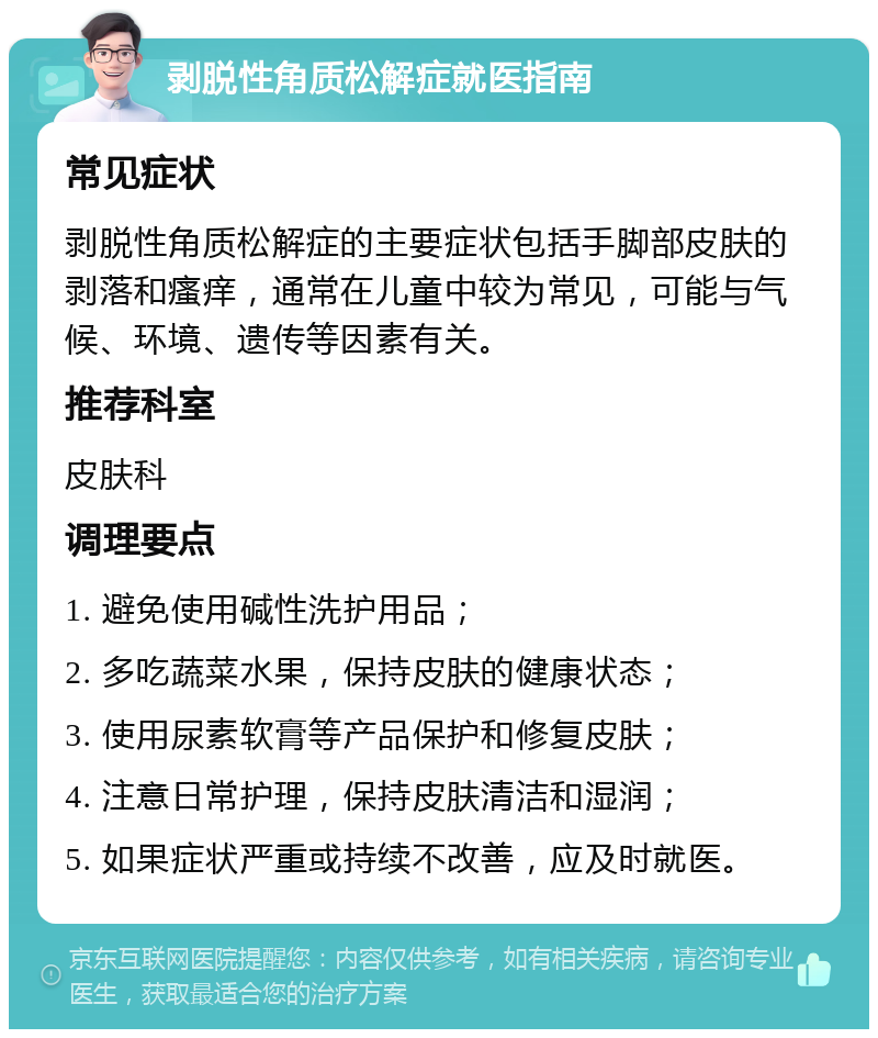 剥脱性角质松解症就医指南 常见症状 剥脱性角质松解症的主要症状包括手脚部皮肤的剥落和瘙痒，通常在儿童中较为常见，可能与气候、环境、遗传等因素有关。 推荐科室 皮肤科 调理要点 1. 避免使用碱性洗护用品； 2. 多吃蔬菜水果，保持皮肤的健康状态； 3. 使用尿素软膏等产品保护和修复皮肤； 4. 注意日常护理，保持皮肤清洁和湿润； 5. 如果症状严重或持续不改善，应及时就医。