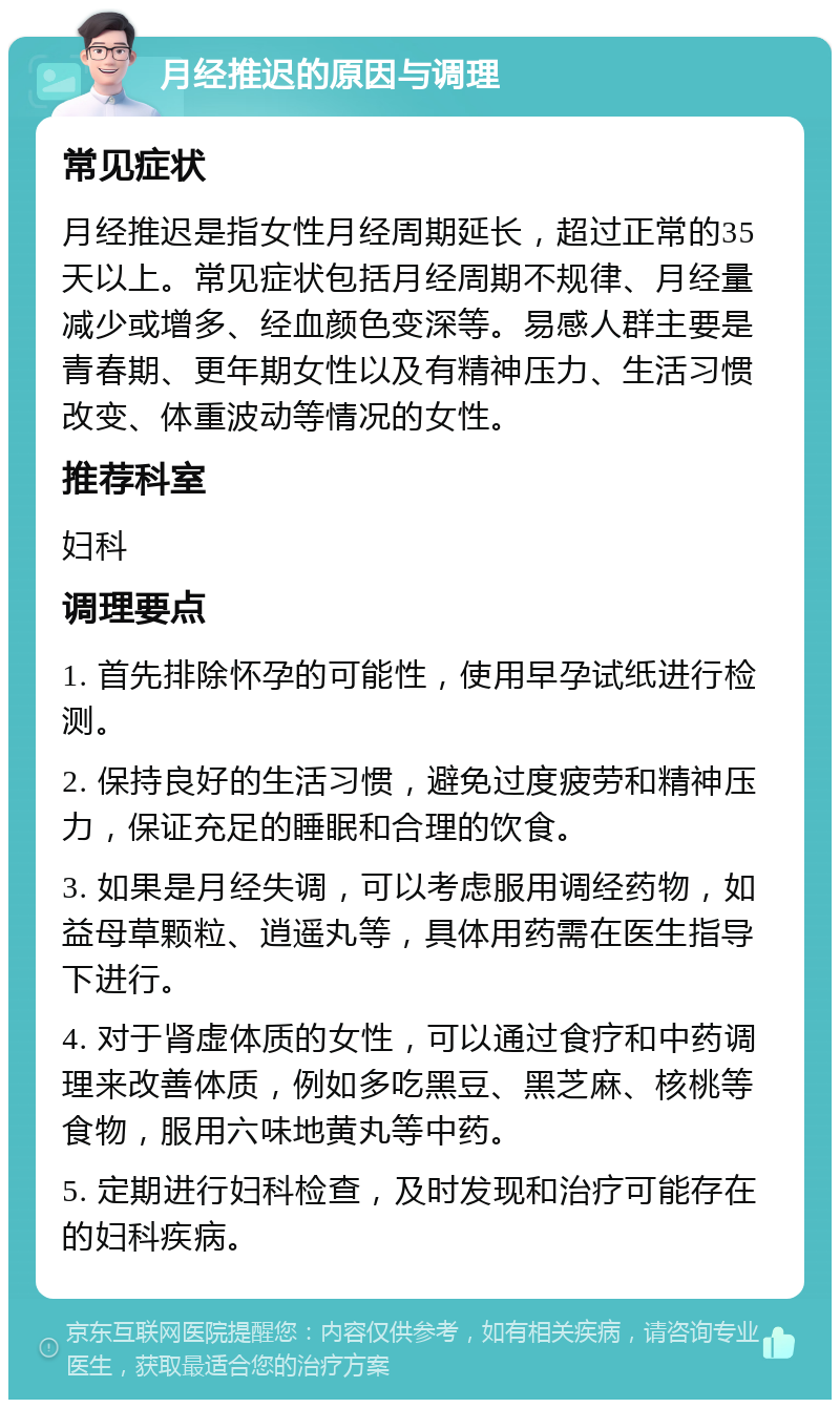 月经推迟的原因与调理 常见症状 月经推迟是指女性月经周期延长，超过正常的35天以上。常见症状包括月经周期不规律、月经量减少或增多、经血颜色变深等。易感人群主要是青春期、更年期女性以及有精神压力、生活习惯改变、体重波动等情况的女性。 推荐科室 妇科 调理要点 1. 首先排除怀孕的可能性，使用早孕试纸进行检测。 2. 保持良好的生活习惯，避免过度疲劳和精神压力，保证充足的睡眠和合理的饮食。 3. 如果是月经失调，可以考虑服用调经药物，如益母草颗粒、逍遥丸等，具体用药需在医生指导下进行。 4. 对于肾虚体质的女性，可以通过食疗和中药调理来改善体质，例如多吃黑豆、黑芝麻、核桃等食物，服用六味地黄丸等中药。 5. 定期进行妇科检查，及时发现和治疗可能存在的妇科疾病。