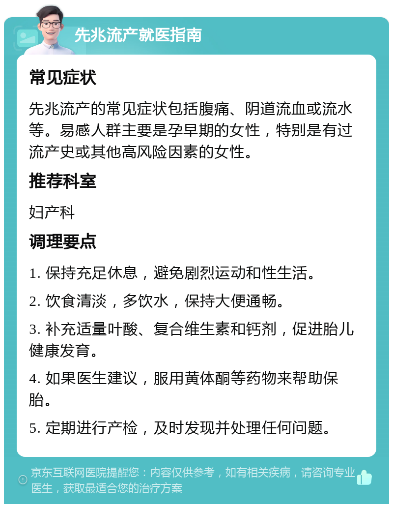 先兆流产就医指南 常见症状 先兆流产的常见症状包括腹痛、阴道流血或流水等。易感人群主要是孕早期的女性，特别是有过流产史或其他高风险因素的女性。 推荐科室 妇产科 调理要点 1. 保持充足休息，避免剧烈运动和性生活。 2. 饮食清淡，多饮水，保持大便通畅。 3. 补充适量叶酸、复合维生素和钙剂，促进胎儿健康发育。 4. 如果医生建议，服用黄体酮等药物来帮助保胎。 5. 定期进行产检，及时发现并处理任何问题。