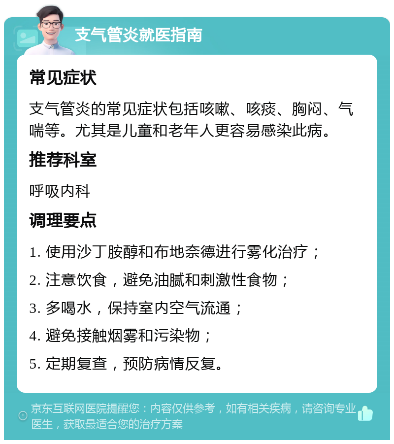 支气管炎就医指南 常见症状 支气管炎的常见症状包括咳嗽、咳痰、胸闷、气喘等。尤其是儿童和老年人更容易感染此病。 推荐科室 呼吸内科 调理要点 1. 使用沙丁胺醇和布地奈德进行雾化治疗； 2. 注意饮食，避免油腻和刺激性食物； 3. 多喝水，保持室内空气流通； 4. 避免接触烟雾和污染物； 5. 定期复查，预防病情反复。