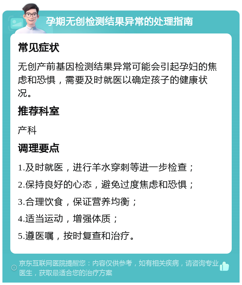 孕期无创检测结果异常的处理指南 常见症状 无创产前基因检测结果异常可能会引起孕妇的焦虑和恐惧，需要及时就医以确定孩子的健康状况。 推荐科室 产科 调理要点 1.及时就医，进行羊水穿刺等进一步检查； 2.保持良好的心态，避免过度焦虑和恐惧； 3.合理饮食，保证营养均衡； 4.适当运动，增强体质； 5.遵医嘱，按时复查和治疗。