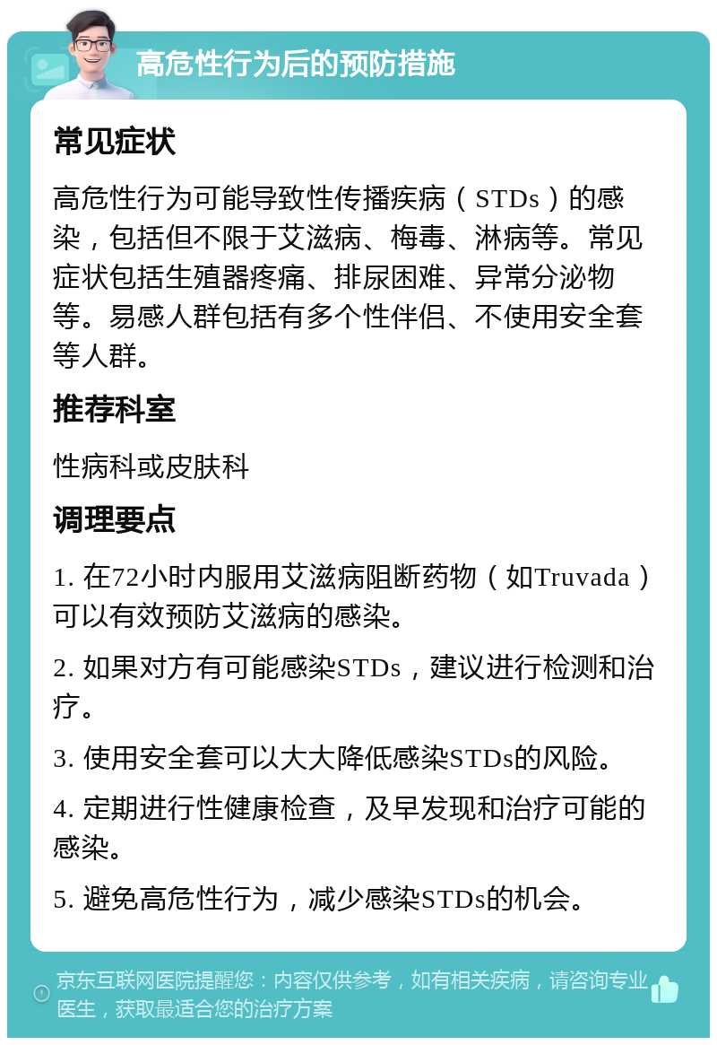 高危性行为后的预防措施 常见症状 高危性行为可能导致性传播疾病（STDs）的感染，包括但不限于艾滋病、梅毒、淋病等。常见症状包括生殖器疼痛、排尿困难、异常分泌物等。易感人群包括有多个性伴侣、不使用安全套等人群。 推荐科室 性病科或皮肤科 调理要点 1. 在72小时内服用艾滋病阻断药物（如Truvada）可以有效预防艾滋病的感染。 2. 如果对方有可能感染STDs，建议进行检测和治疗。 3. 使用安全套可以大大降低感染STDs的风险。 4. 定期进行性健康检查，及早发现和治疗可能的感染。 5. 避免高危性行为，减少感染STDs的机会。