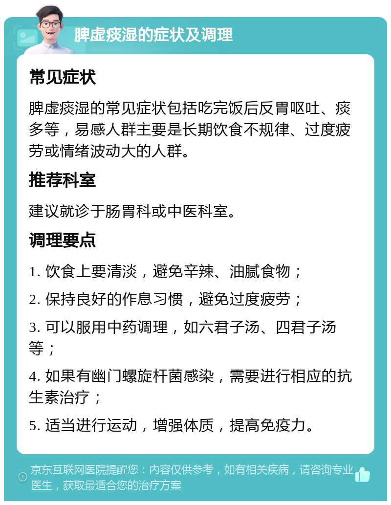 脾虚痰湿的症状及调理 常见症状 脾虚痰湿的常见症状包括吃完饭后反胃呕吐、痰多等，易感人群主要是长期饮食不规律、过度疲劳或情绪波动大的人群。 推荐科室 建议就诊于肠胃科或中医科室。 调理要点 1. 饮食上要清淡，避免辛辣、油腻食物； 2. 保持良好的作息习惯，避免过度疲劳； 3. 可以服用中药调理，如六君子汤、四君子汤等； 4. 如果有幽门螺旋杆菌感染，需要进行相应的抗生素治疗； 5. 适当进行运动，增强体质，提高免疫力。