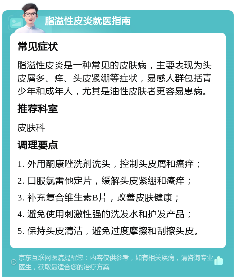 脂溢性皮炎就医指南 常见症状 脂溢性皮炎是一种常见的皮肤病，主要表现为头皮屑多、痒、头皮紧绷等症状，易感人群包括青少年和成年人，尤其是油性皮肤者更容易患病。 推荐科室 皮肤科 调理要点 1. 外用酮康唑洗剂洗头，控制头皮屑和瘙痒； 2. 口服氯雷他定片，缓解头皮紧绷和瘙痒； 3. 补充复合维生素B片，改善皮肤健康； 4. 避免使用刺激性强的洗发水和护发产品； 5. 保持头皮清洁，避免过度摩擦和刮擦头皮。