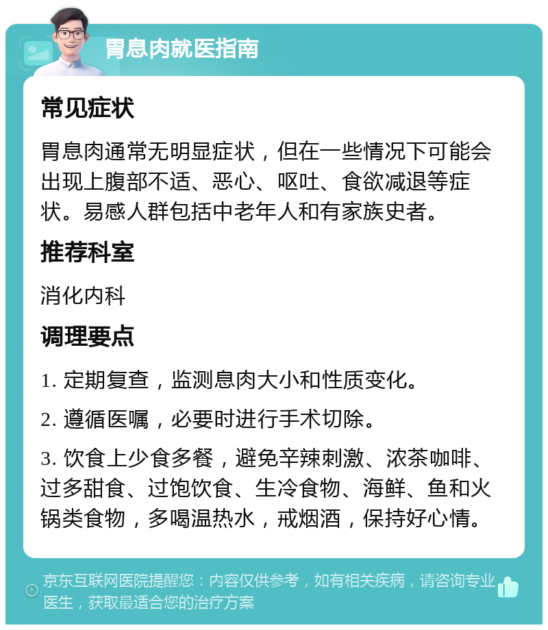 胃息肉就医指南 常见症状 胃息肉通常无明显症状，但在一些情况下可能会出现上腹部不适、恶心、呕吐、食欲减退等症状。易感人群包括中老年人和有家族史者。 推荐科室 消化内科 调理要点 1. 定期复查，监测息肉大小和性质变化。 2. 遵循医嘱，必要时进行手术切除。 3. 饮食上少食多餐，避免辛辣刺激、浓茶咖啡、过多甜食、过饱饮食、生冷食物、海鲜、鱼和火锅类食物，多喝温热水，戒烟酒，保持好心情。