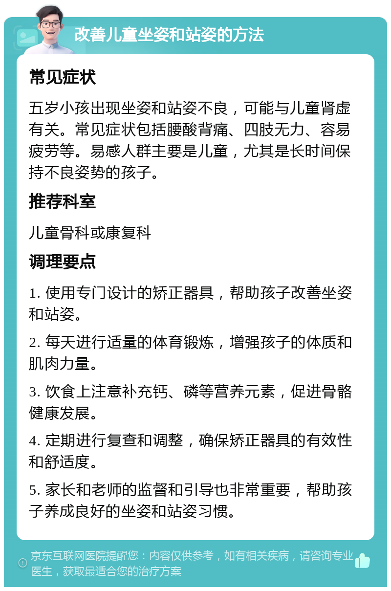 改善儿童坐姿和站姿的方法 常见症状 五岁小孩出现坐姿和站姿不良，可能与儿童肾虚有关。常见症状包括腰酸背痛、四肢无力、容易疲劳等。易感人群主要是儿童，尤其是长时间保持不良姿势的孩子。 推荐科室 儿童骨科或康复科 调理要点 1. 使用专门设计的矫正器具，帮助孩子改善坐姿和站姿。 2. 每天进行适量的体育锻炼，增强孩子的体质和肌肉力量。 3. 饮食上注意补充钙、磷等营养元素，促进骨骼健康发展。 4. 定期进行复查和调整，确保矫正器具的有效性和舒适度。 5. 家长和老师的监督和引导也非常重要，帮助孩子养成良好的坐姿和站姿习惯。