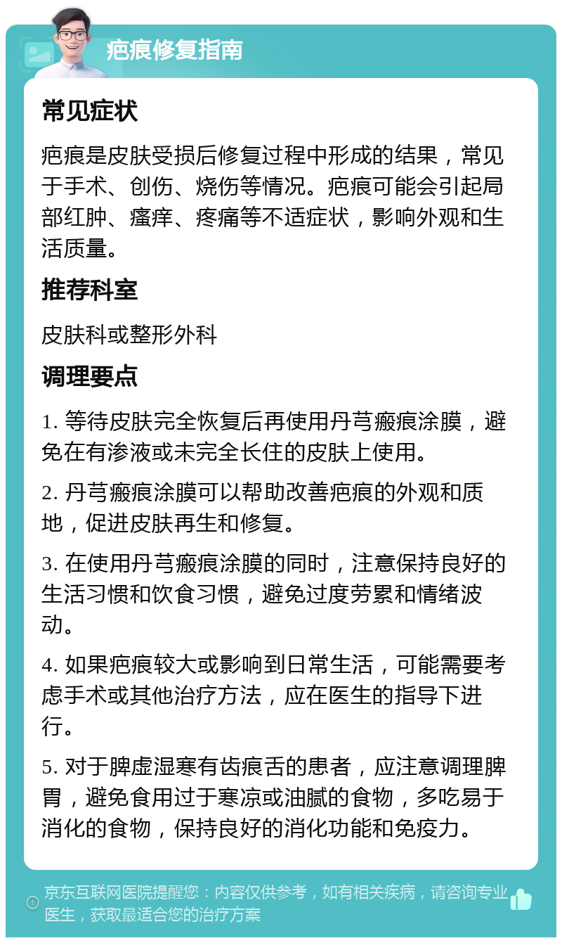 疤痕修复指南 常见症状 疤痕是皮肤受损后修复过程中形成的结果，常见于手术、创伤、烧伤等情况。疤痕可能会引起局部红肿、瘙痒、疼痛等不适症状，影响外观和生活质量。 推荐科室 皮肤科或整形外科 调理要点 1. 等待皮肤完全恢复后再使用丹芎瘢痕涂膜，避免在有渗液或未完全长住的皮肤上使用。 2. 丹芎瘢痕涂膜可以帮助改善疤痕的外观和质地，促进皮肤再生和修复。 3. 在使用丹芎瘢痕涂膜的同时，注意保持良好的生活习惯和饮食习惯，避免过度劳累和情绪波动。 4. 如果疤痕较大或影响到日常生活，可能需要考虑手术或其他治疗方法，应在医生的指导下进行。 5. 对于脾虚湿寒有齿痕舌的患者，应注意调理脾胃，避免食用过于寒凉或油腻的食物，多吃易于消化的食物，保持良好的消化功能和免疫力。